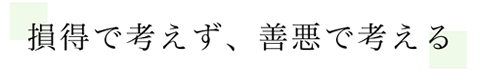 損得で考えず、善悪で考える